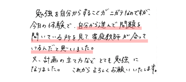 勉強を自分からすることがニガテなのですが、今日の体験で、自分から進んで問題を問いている所を見て、家庭教師が合っているんだと思いました。
又、計画の立て方などとても勉強になりました。これからよろしくお願いいたします。