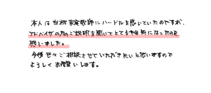 本人は当初家庭教師にハードルを感じていたのですが、アドバイザの方のご説明を聞いてとてもやる気になったのを感じました。
今度色々ご相談させていただきたいと思いますのでよろしくお願いします。