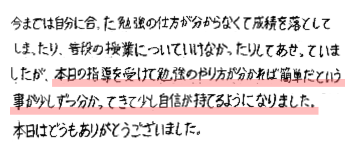 今までは自分に合った勉強の仕方が分からなくて成績を落としてしまったり、普段の授業についていけなかったりしてあせっていましたが、本日の指導を受けて勉強のやり方が分かれば簡単だという事が少しづつ分かってきて少し自信が持てるようになりました。本日はどうもありがとうございました。