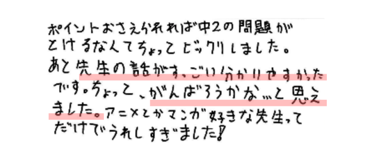 ポイントおさえられれば中2の問題がとけるなんてちょっとびっくりしました。あと先生の話がすっごい分かりやすかったです。ちょっと、がんばろうかな…と思えました。アニメとかマンガが好きな先生ってだけでうれしすぎました！